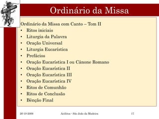 Ordinário da Missa
Ordinário da Missa com Canto – Tom II
• Ritos iniciais
• Liturgia da Palavra
• Oração Universal
• Liturgia Eucarística
• Prefácios
• Oração Eucarística I ou Cânone Romano
• Oração Eucarística II
• Oração Eucarística III
• Oração Eucarística IV
• Ritos de Comunhão
• Ritos de Conclusão
• Bênção Final

26-10-2009       Acólitos - São João da Madeira   17
 