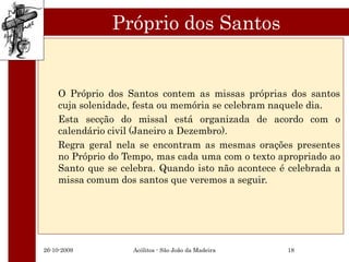 Próprio dos Santos


    O Próprio dos Santos contem as missas próprias dos santos
    cuja solenidade, festa ou memória se celebram naquele dia.
    Esta secção do missal está organizada de acordo com o
    calendário civil (Janeiro a Dezembro).
    Regra geral nela se encontram as mesmas orações presentes
    no Próprio do Tempo, mas cada uma com o texto apropriado ao
    Santo que se celebra. Quando isto não acontece é celebrada a
    missa comum dos santos que veremos a seguir.




26-10-2009         Acólitos - São João da Madeira   18
 