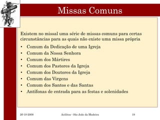 Missas Comuns

Existem no missal uma série de missas comuns para certas
circunstâncias para as quais não existe uma missa própria
•   Comum da Dedicação de uma Igreja
•   Comum da Nossa Senhora
•   Comum dos Mártires
•   Comum dos Pastores da Igreja
•   Comum dos Doutores da Igreja
•   Comum das Virgens
•   Comum dos Santos e das Santas
•   Antífonas de entrada para as festas e solenidades




26-10-2009          Acólitos - São João da Madeira      19
 