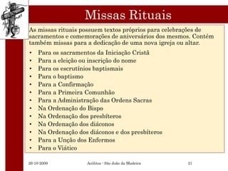 Missas Rituais
As missas rituais possuem textos próprios para celebrações de
sacramentos e comemorações de aniversários dos mesmos. Contém
também missas para a dedicação de uma nova igreja ou altar.
•   Para os sacramentos da Iniciação Cristã
•   Para a eleição ou inscrição do nome
•   Para os escrutínios baptismais
•   Para o baptismo
•   Para a Confirmação
•   Para a Primeira Comunhão
•   Para a Administração das Ordens Sacras
•   Na Ordenação do Bispo
•   Na Ordenação dos presbíteros
•   Na Ordenação dos diáconos
•   Na Ordenação dos diáconos e dos presbíteros
•   Para a Unção dos Enfermos
•   Para o Viático

26-10-2009          Acólitos - São João da Madeira   21
 