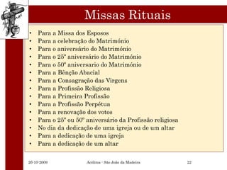 Missas Rituais
•   Para a Missa dos Esposos
•   Para a celebração do Matrimónio
•   Para o aniversário do Matrimónio
•   Para o 25º aniversário do Matrimónio
•   Para o 50º aniversario do Matrimónio
•   Para a Bênção Abacial
•   Para a Consagração das Virgens
•   Para a Profissão Religiosa
•   Para a Primeira Profissão
•   Para a Profissão Perpétua
•   Para a renovação dos votos
•   Para o 25º ou 50º aniversário da Profissão religiosa
•   No dia da dedicação de uma igreja ou de um altar
•   Para a dedicação de uma igreja
•   Para a dedicação de um altar


26-10-2009            Acólitos - São João da Madeira       22
 