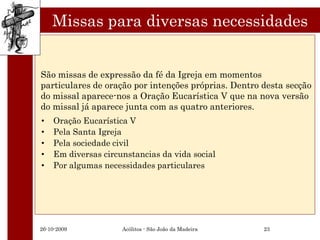 Missas para diversas necessidades


São missas de expressão da fé da Igreja em momentos
particulares de oração por intenções próprias. Dentro desta secção
do missal aparece-nos a Oração Eucarística V que na nova versão
do missal já aparece junta com as quatro anteriores.
•   Oração Eucarística V
•   Pela Santa Igreja
•   Pela sociedade civil
•   Em diversas circunstancias da vida social
•   Por algumas necessidades particulares




26-10-2009           Acólitos - São João da Madeira   23
 