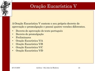 Oração Eucarística V


A Oração Eucarística V contem o seu próprio decreto de
aprovação e promulgação e possui quatro versões diferentes.
•   Decreto de aprovação do texto português
•   Decreto de promulgação
•   Preliminares
•   Oração Eucarística V/A
•   Oração Eucarística V/B
•   Oração Eucarística V/C
•   Oração Eucarística V/D




26-10-2009           Acólitos - São João da Madeira   24
 