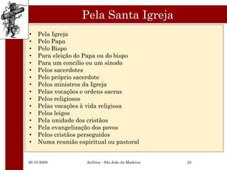 Pela Santa Igreja
•   Pela Igreja
•   Pelo Papa
•   Pelo Bispo
•   Para eleição do Papa ou do bispo
•   Para um concilio ou um sínodo
•   Pelos sacerdotes
•   Pelo próprio sacerdote
•   Pelos ministros da Igreja
•   Pelas vocações e ordens sacras
•   Pelos religiosos
•   Pelas vocações à vida religiosa
•   Pelos leigos
•   Pela unidade dos cristãos
•   Pela evangelização dos povos
•   Pelos cristãos perseguidos
•   Numa reunião espiritual ou pastoral


26-10-2009          Acólitos - São João da Madeira   25
 