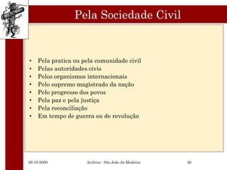 Pela Sociedade Civil


•   Pela pratica ou pela comunidade civil
•   Pelas autoridades civis
•   Pelos organismos internacionais
•   Pelo supremo magistrado da nação
•   Pelo progresso dos povos
•   Pela paz e pela justiça
•   Pela reconciliação
•   Em tempo de guerra ou de revolução




26-10-2009           Acólitos - São João da Madeira   26
 