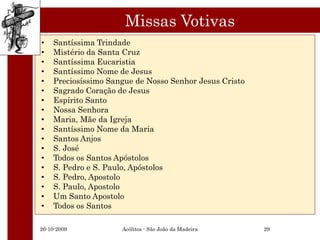 Missas Votivas
•   Santíssima Trindade
•   Mistério da Santa Cruz
•   Santíssima Eucaristia
•   Santíssimo Nome de Jesus
•   Preciosíssimo Sangue de Nosso Senhor Jesus Cristo
•   Sagrado Coração de Jesus
•   Espírito Santo
•   Nossa Senhora
•   Maria, Mãe da Igreja
•   Santíssimo Nome da Maria
•   Santos Anjos
•   S. José
•   Todos os Santos Apóstolos
•   S. Pedro e S. Paulo, Apóstolos
•   S. Pedro, Apostolo
•   S. Paulo, Apostolo
•   Um Santo Apostolo
•   Todos os Santos

26-10-2009           Acólitos - São João da Madeira     29
 