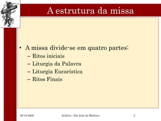 A estrutura da missa



• A missa divide-se em quatro partes:
     –   Ritos iniciais
     –   Liturgia da Palavra
     –   Liturgia Eucarística
     –   Ritos Finais




26-10-2009          Acólitos - São João da Madeira   3
 
