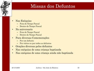 Missas dos Defuntos

•   Nas Exéquias
      – Fora do Tempo Pascal
      – Dentro do Tempo Pascal
•   No aniversario
      – Fora do Tempo Pascal
      – Dentro do Tempo Pascal
•   Para diversas Comemorações
      – Por um defunto
      – Por vários ou por todos os defuntos
•   Orações diversas pelos defuntos
•   Nas exéquias de uma criança baptizada
•   Nas exéquias de uma criança ainda não baptizada




26-10-2009                Acólitos - São João da Madeira   30
 