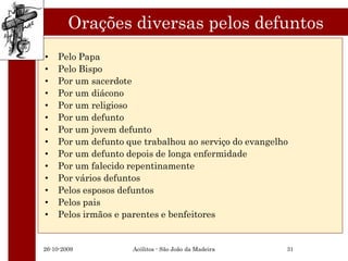 Orações diversas pelos defuntos
•   Pelo Papa
•   Pelo Bispo
•   Por um sacerdote
•   Por um diácono
•   Por um religioso
•   Por um defunto
•   Por um jovem defunto
•   Por um defunto que trabalhou ao serviço do evangelho
•   Por um defunto depois de longa enfermidade
•   Por um falecido repentinamente
•   Por vários defuntos
•   Pelos esposos defuntos
•   Pelos pais
•   Pelos irmãos e parentes e benfeitores


26-10-2009          Acólitos - São João da Madeira     31
 