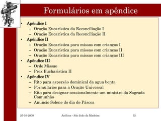 Formulários em apêndice
•   Apêndice I
     – Oração Eucarística da Reconciliação I
     – Oração Eucarística da Reconciliação II
•   Apêndice II
     – Oração Eucarística para missas com crianças I
     – Oração Eucarística para missas com crianças II
     – Oração Eucarística para missas com crianças III
•   Apêndice III
     – Ordo Missae
     – Prex Eucharistica II
•   Apêndice IV
     – Rito para aspersão dominical da agua benta
     – Formulários para a Oração Universal
     – Rito para designar ocasionalmente um ministro da Sagrada
       Comunhão
     – Anuncio Solene do dia de Páscoa


26-10-2009           Acólitos - São João da Madeira     32
 