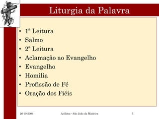 Liturgia da Palavra

•   1ª Leitura
•   Salmo
•   2ª Leitura
•   Aclamação ao Evangelho
•   Evangelho
•   Homilia
•   Profissão de Fé
•   Oração dos Fiéis


26-10-2009     Acólitos - São João da Madeira   5
 