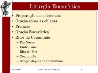 Liturgia Eucarística
•   Preparação das oferendas
•   Oração sobre as oblatas
•   Prefácio
•   Oração Eucarística
•   Ritos da Comunhão
     –   Pai Nosso
     –   Embolismo
     –   Rito da Paz
     –   Comunhão
     –   Oração depois da Comunhão

26-10-2009         Acólitos - São João da Madeira   6
 