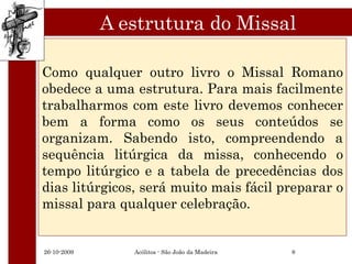 A estrutura do Missal

Como qualquer outro livro o Missal Romano
obedece a uma estrutura. Para mais facilmente
trabalharmos com este livro devemos conhecer
bem a forma como os seus conteúdos se
organizam. Sabendo isto, compreendendo a
sequência litúrgica da missa, conhecendo o
tempo litúrgico e a tabela de precedências dos
dias litúrgicos, será muito mais fácil preparar o
missal para qualquer celebração.


26-10-2009      Acólitos - São João da Madeira   8
 