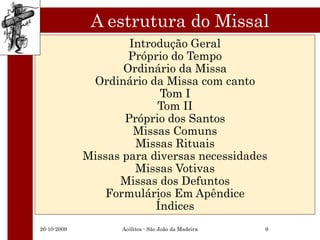 A estrutura do Missal
                     Introdução Geral
                     Próprio do Tempo
                    Ordinário da Missa
              Ordinário da Missa com canto
                           Tom I
                          Tom II
                    Próprio dos Santos
                      Missas Comuns
                      Missas Rituais
             Missas para diversas necessidades
                      Missas Votivas
                   Missas dos Defuntos
                 Formulários Em Apêndice
                          Índices
26-10-2009          Acólitos - São João da Madeira   9
 