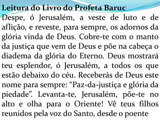 Leitura do Livro do Profeta Baruc
Despe, ó Jerusalém, a veste de luto e de
aflição, e reveste, para sempre, os adornos da
glória vinda de Deus. Cobre-te com o manto
da justiça que vem de Deus e põe na cabeça o
diadema da glória do Eterno. Deus mostrará
teu esplendor, ó Jerusalém, a todos os que
estão debaixo do céu. Receberás de Deus este
nome para sempre: “Paz-da-justiça e glória da
piedade”. Levanta-te, Jerusalém, põe-te no
alto e olha para o Oriente! Vê teus filhos
reunidos pela voz do Santo, desde o poente
 