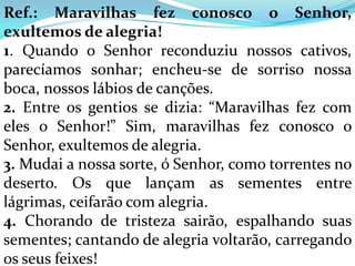 Ref.: Maravilhas fez conosco o Senhor,
exultemos de alegria!
1. Quando o Senhor reconduziu nossos cativos,
parecíamos sonhar; encheu-se de sorriso nossa
boca, nossos lábios de canções.
2. Entre os gentios se dizia: “Maravilhas fez com
eles o Senhor!” Sim, maravilhas fez conosco o
Senhor, exultemos de alegria.
3. Mudai a nossa sorte, ó Senhor, como torrentes no
deserto. Os que lançam as sementes entre
lágrimas, ceifarão com alegria.
4. Chorando de tristeza sairão, espalhando suas
sementes; cantando de alegria voltarão, carregando
os seus feixes!
 