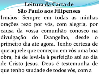 Leitura da Carta de
       São Paulo aos Filipenses
Irmãos: Sempre em todas as minhas
orações rezo por vós, com alegria, por
causa da vossa comunhão conosco na
divulgação do Evangelho, desde o
primeiro dia até agora. Tenho certeza de
que aquele que começou em vós uma boa
obra, há de levá-la à perfeição até ao dia
de Cristo Jesus. Deus é testemunha de
que tenho saudade de todos vós, com a
 