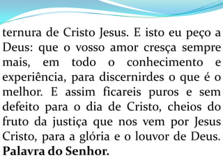 ternura de Cristo Jesus. E isto eu peço a
Deus: que o vosso amor cresça sempre
mais, em todo o conhecimento e
experiência, para discernirdes o que é o
melhor. E assim ficareis puros e sem
defeito para o dia de Cristo, cheios do
fruto da justiça que nos vem por Jesus
Cristo, para a glória e o louvor de Deus.
Palavra do Senhor.
 
