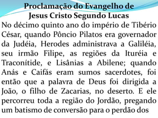 Proclamação do Evangelho de
        Jesus Cristo Segundo Lucas
No décimo quinto ano do império de Tibério
César, quando Pôncio Pilatos era governador
da Judéia, Herodes administrava a Galiléia,
seu irmão Filipe, as regiões da Ituréia e
Traconítide, e Lisânias a Abilene; quando
Anás e Caifás eram sumos sacerdotes, foi
então que a palavra de Deus foi dirigida a
João, o filho de Zacarias, no deserto. E ele
percorreu toda a região do Jordão, pregando
um batismo de conversão para o perdão dos
 