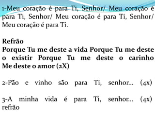 1-Meu coração é para Ti, Senhor/ Meu coração é
para Ti, Senhor/ Meu coração é para Ti, Senhor/
Meu coração é para Ti.

Refrão
Porque Tu me deste a vida Porque Tu me deste
o existir Porque Tu me deste o carinho
Me deste o amor (2X)

2-Pão e vinho são para Ti, senhor... (4x)

3-A minha vida é para Ti, senhor... (4x)
refrão
 