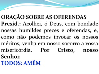 ORAÇÃO SOBRE AS OFERENDAS
Presid.: Acolhei, ó Deus, com bondade
nossas humildes preces e oferendas, e,
como não podemos invocar os nossos
méritos, venha em nosso socorro a vossa
misericórdia.   Por Cristo,      nosso
Senhor.
TODOS: AMÉM
 