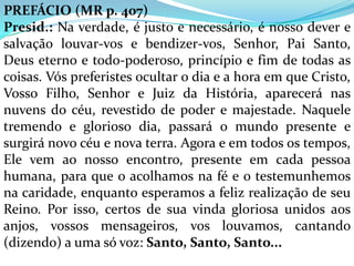 PREFÁCIO (MR p. 407)
Presid.: Na verdade, é justo e necessário, é nosso dever e
salvação louvar-vos e bendizer-vos, Senhor, Pai Santo,
Deus eterno e todo-poderoso, princípio e fim de todas as
coisas. Vós preferistes ocultar o dia e a hora em que Cristo,
Vosso Filho, Senhor e Juiz da História, aparecerá nas
nuvens do céu, revestido de poder e majestade. Naquele
tremendo e glorioso dia, passará o mundo presente e
surgirá novo céu e nova terra. Agora e em todos os tempos,
Ele vem ao nosso encontro, presente em cada pessoa
humana, para que o acolhamos na fé e o testemunhemos
na caridade, enquanto esperamos a feliz realização de seu
Reino. Por isso, certos de sua vinda gloriosa unidos aos
anjos, vossos mensageiros, vos louvamos, cantando
(dizendo) a uma só voz: Santo, Santo, Santo...
 