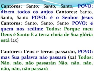 Cantores: Santo, Santo, Santo, POVO:
dizem todos os anjos Cantores: Santo,
Santo, Santo POVO: é o Senhor Jesus
Cantores: Santo, Santo, Santo POVO: é
quem nos redime Todos: Porque meu
Deus é Santo E a terra cheia de Sua glória
está (2x)

Cantores: Céus e terras passarão, POVO:
mas Sua palavra não passará (x2) Todos:
Não, não, não passarán Não, não, não,
não, não, não passará
 