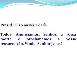 Presid.: Eis o mistério da fé!

Todos: Anunciamos, Senhor, a vossa
morte     e    proclamamos      a  vossa
ressurreição. Vinde, Senhor Jesus!
 