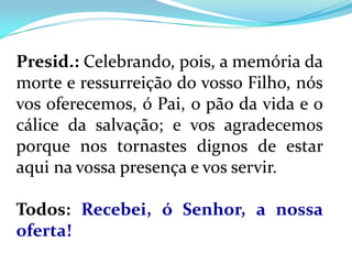 Presid.: Celebrando, pois, a memória da
morte e ressurreição do vosso Filho, nós
vos oferecemos, ó Pai, o pão da vida e o
cálice da salvação; e vos agradecemos
porque nos tornastes dignos de estar
aqui na vossa presença e vos servir.

Todos: Recebei, ó Senhor, a nossa
oferta!
 