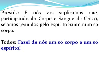 Presid.: E nós vos suplicamos que,
participando do Corpo e Sangue de Cristo,
sejamos reunidos pelo Espírito Santo num só
corpo.

Todos: Fazei de nós um só corpo e um só
espírito!
 