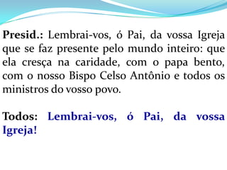 Presid.: Lembrai-vos, ó Pai, da vossa Igreja
que se faz presente pelo mundo inteiro: que
ela cresça na caridade, com o papa bento,
com o nosso Bispo Celso Antônio e todos os
ministros do vosso povo.

Todos: Lembrai-vos, ó Pai, da vossa
Igreja!
 
