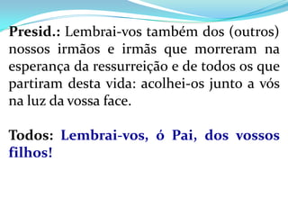 Presid.: Lembrai-vos também dos (outros)
nossos irmãos e irmãs que morreram na
esperança da ressurreição e de todos os que
partiram desta vida: acolhei-os junto a vós
na luz da vossa face.

Todos: Lembrai-vos, ó Pai, dos vossos
filhos!
 