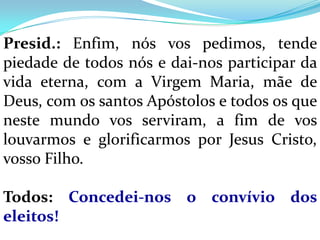 Presid.: Enfim, nós vos pedimos, tende
piedade de todos nós e dai-nos participar da
vida eterna, com a Virgem Maria, mãe de
Deus, com os santos Apóstolos e todos os que
neste mundo vos serviram, a fim de vos
louvarmos e glorificarmos por Jesus Cristo,
vosso Filho.

Todos: Concedei-nos o convívio dos
eleitos!
 