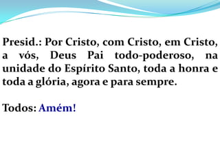 Presid.: Por Cristo, com Cristo, em Cristo,
a vós, Deus Pai todo-poderoso, na
unidade do Espírito Santo, toda a honra e
toda a glória, agora e para sempre.

Todos: Amém!
 