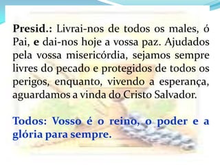 Presid.: Livrai-nos de todos os males, ó
Pai, e dai-nos hoje a vossa paz. Ajudados
pela vossa misericórdia, sejamos sempre
livres do pecado e protegidos de todos os
perigos, enquanto, vivendo a esperança,
aguardamos a vinda do Cristo Salvador.

Todos: Vosso é o reino, o poder e a
glória para sempre.
 