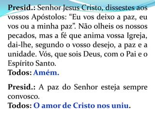 Presid.: Senhor Jesus Cristo, dissestes aos
vossos Apóstolos: “Eu vos deixo a paz, eu
vos ou a minha paz”. Não olheis os nossos
pecados, mas a fé que anima vossa Igreja,
dai-lhe, segundo o vosso desejo, a paz e a
unidade. Vós, que sois Deus, com o Pai e o
Espírito Santo.
Todos: Amém.
Presid.: A paz do Senhor esteja sempre
convosco.
Todos: O amor de Cristo nos uniu.
 