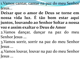 1.Vamos cantar, cantar na paz do meu Senhor
Jesus...
Deixar que o amor de Deus se torne em
nossa vida luz. É tão bom estar aqui
juntos, louvando ao Senhor Soltar a nossa
voz e assim exaltar o Deus de Amor
2.Vamos dançar, dançar na paz do meu
Senhor Jesus ...
3.Vamos sorrir, sorrir na paz do meu Senhor
Jesus ...
4.Vamos louvar, louvar na paz do meu Senhor
Jesus ...
 