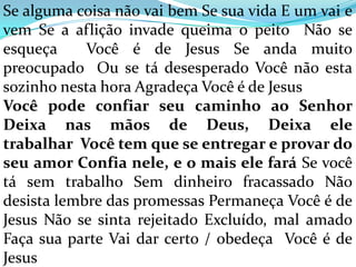 Se alguma coisa não vai bem Se sua vida E um vai e
vem Se a aflição invade queima o peito Não se
esqueça     Você é de Jesus Se anda muito
preocupado Ou se tá desesperado Você não esta
sozinho nesta hora Agradeça Você é de Jesus
Você pode confiar seu caminho ao Senhor
Deixa nas mãos de Deus, Deixa ele
trabalhar Você tem que se entregar e provar do
seu amor Confia nele, e o mais ele fará Se você
tá sem trabalho Sem dinheiro fracassado Não
desista lembre das promessas Permaneça Você é de
Jesus Não se sinta rejeitado Excluído, mal amado
Faça sua parte Vai dar certo / obedeça Você é de
Jesus
 