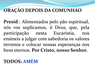 ORAÇÃO DEPOIS DA COMUNHÃO

Presid.: Alimentados pelo pão espiritual,
nós vos suplicamos, ó Deus, que, pela
participação nesta Eucaristia, nos
ensineis a julgar com sabedoria os valores
terrenos e colocar nossas esperanças nos
bens eternos. Por Cristo, nosso Senhor.

TODOS: AMÉM
 