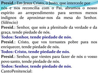 Presid.: Em Jesus Cristo, o Justo, que intercede por
nós e nos reconcilia com o Pai, abramos o nosso
espírito ao arrependimento para sermos menos
indignos de aproximar-nos da mesa do Senhor.
(Silêncio)
Presid.: Senhor, que sois a plenitude da verdade e da
graça, tende piedade de nós.
Todos: Senhor, tende piedade de nós.
Presid.: Cristo, que vos tornastes pobre para nos
enriquecer, tende piedade de nós.
Todos: Cristo, tende piedade de nós.
Presid.: Senhor, que viestes para fazer de nós o vosso
povo santo, tende piedade de nós.
Todos: Senhor, tende piedade de nós.
CantoPenitencial:
 