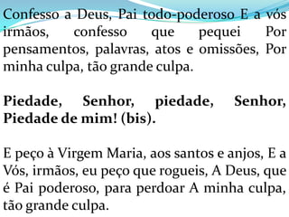 Confesso a Deus, Pai todo-poderoso E a vós
irmãos,   confesso     que     pequei   Por
pensamentos, palavras, atos e omissões, Por
minha culpa, tão grande culpa.

Piedade, Senhor, piedade,            Senhor,
Piedade de mim! (bis).

E peço à Virgem Maria, aos santos e anjos, E a
Vós, irmãos, eu peço que rogueis, A Deus, que
é Pai poderoso, para perdoar A minha culpa,
tão grande culpa.
 