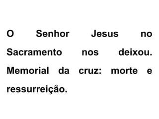 O Senhor Jesus no
Sacramento nos deixou.
Memorial da cruz: morte e
ressurreição.
 