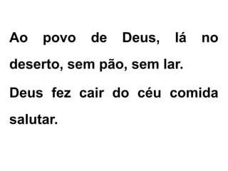Ao povo de Deus, lá no
deserto, sem pão, sem lar.
Deus fez cair do céu comida
salutar.
 