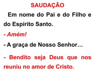 - Em nome do Pai e do Filho e
do Espírito Santo.
- Amém!
- A graça de Nosso Senhor…
- Bendito seja Deus que nos
reuniu no amor de Cristo.
SAUDAÇÃO
 