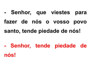 - Senhor, que viestes para
fazer de nós o vosso povo
santo, tende piedade de nós!
- Senhor, tende piedade de
nós!
 