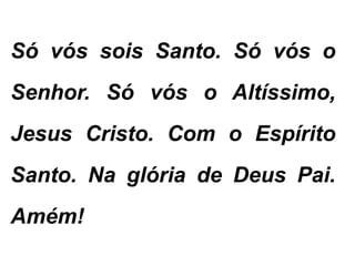 Só vós sois Santo. Só vós o
Senhor. Só vós o Altíssimo,
Jesus Cristo. Com o Espírito
Santo. Na glória de Deus Pai.
Amém!
 