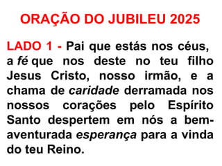 ORAÇÃO DO JUBILEU 2025
LADO 1 - Pai que estás nos céus,
a fé que nos deste no teu filho
Jesus Cristo, nosso irmão, e a
chama de caridade derramada nos
nossos corações pelo Espírito
Santo despertem em nós a bem-
aventurada esperança para a vinda
do teu Reino.
 