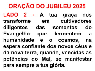 ORAÇÃO DO JUBILEU 2025
LADO 2 - A tua graça nos
transforme em cultivadores
diligentes das sementes do
Evangelho que fermentem a
humanidade e o cosmos, na
espera confiante dos novos céus e
da nova terra, quando, vencidas as
potências do Mal, se manifestar
para sempre a tua glória.
 