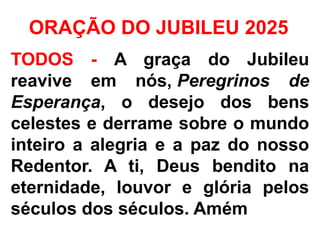 ORAÇÃO DO JUBILEU 2025
TODOS - A graça do Jubileu
reavive em nós, Peregrinos de
Esperança, o desejo dos bens
celestes e derrame sobre o mundo
inteiro a alegria e a paz do nosso
Redentor. A ti, Deus bendito na
eternidade, louvor e glória pelos
séculos dos séculos. Amém
 