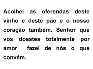 Acolhei as oferendas deste
vinho e deste pão e o nosso
coração também. Senhor que
vos doastes totalmente por
amor fazei de nós o que
convém.
 